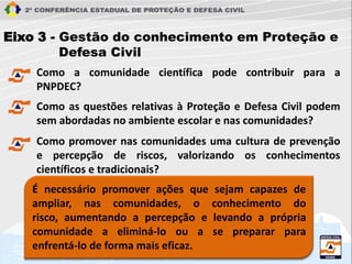 Eixo 3 - Gestão do conhecimento em Proteção e
Defesa Civil
Como a comunidade científica pode contribuir para a
PNPDEC?
É necessário promover ações que sejam capazes de
ampliar, nas comunidades, o conhecimento do
risco, aumentando a percepção e levando a própria
comunidade a eliminá-lo ou a se preparar para
enfrentá-lo de forma mais eficaz.
Como as questões relativas à Proteção e Defesa Civil podem
sem abordadas no ambiente escolar e nas comunidades?
Como promover nas comunidades uma cultura de prevenção
e percepção de riscos, valorizando os conhecimentos
científicos e tradicionais?
 