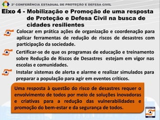 Eixo 4 - Mobilização e Promoção de uma resposta
de Proteção e Defesa Civil na busca de
cidades resilientes
Colocar em prática ações de organização e coordenação para
aplicar ferramentas de redução de riscos de desastres com
participação da sociedade.
Uma resposta à questão do risco de desastres requer o
envolvimento de todos por meio de soluções inovadoras
e criativas para a redução das vulnerabilidades e
promoção do bem-estar e da segurança de todos.
Certificar-se de que os programas de educação e treinamento
sobre Redução de Riscos de Desastres estejam em vigor nas
escolas e comunidades.
Instalar sistemas de alerta e alarme e realizar simulados para
preparar a população para agir em eventos críticos.
 