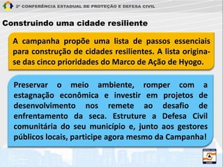 A campanha propõe uma lista de passos essenciais
para construção de cidades resilientes. A lista origina-
se das cinco prioridades do Marco de Ação de Hyogo.
Construindo uma cidade resiliente
Preservar o meio ambiente, romper com a
estagnação econômica e investir em projetos de
desenvolvimento nos remete ao desafio de
enfrentamento da seca. Estruture a Defesa Civil
comunitária do seu município e, junto aos gestores
públicos locais, participe agora mesmo da Campanha!
 