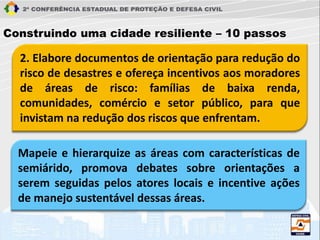 2. Elabore documentos de orientação para redução do
risco de desastres e ofereça incentivos aos moradores
de áreas de risco: famílias de baixa renda,
comunidades, comércio e setor público, para que
invistam na redução dos riscos que enfrentam.
Construindo uma cidade resiliente – 10 passos
Mapeie e hierarquize as áreas com características de
semiárido, promova debates sobre orientações a
serem seguidas pelos atores locais e incentive ações
de manejo sustentável dessas áreas.
 
