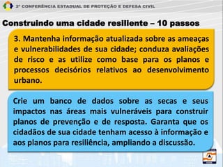 3. Mantenha informação atualizada sobre as ameaças
e vulnerabilidades de sua cidade; conduza avaliações
de risco e as utilize como base para os planos e
processos decisórios relativos ao desenvolvimento
urbano.
Construindo uma cidade resiliente – 10 passos
Crie um banco de dados sobre as secas e seus
impactos nas áreas mais vulneráveis para construir
planos de prevenção e de resposta. Garanta que os
cidadãos de sua cidade tenham acesso à informação e
aos planos para resiliência, ampliando a discussão.
 