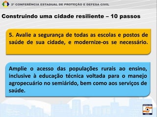 5. Avalie a segurança de todas as escolas e postos de
saúde de sua cidade, e modernize-os se necessário.
Construindo uma cidade resiliente – 10 passos
Amplie o acesso das populações rurais ao ensino,
inclusive à educação técnica voltada para o manejo
agropecuário no semiárido, bem como aos serviços de
saúde.
 