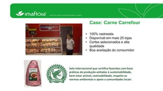 Case: Carne Carrefour 
• 100% rastreada 
• Disponível em mais 25 lojas 
• Cortes selecionados e alta 
qualidade 
• Boa aceitação do consumidor 
Selo internacional que certifica fazendas com boas 
práticas de produção voltadas à sustentabilidade, 
bem estar animal, rastreabilidade, respeito as 
normas ambientais e apoio a comunidades locais 
 