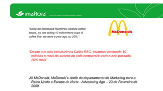 “Since we introduced Rainforest Alliance coffee 
beans, we are selling 10 million more cups of 
coffee than we were a year ago, up 20%.” 
“Desde que nós introduzimos Cafés RAC, estamos vendendo 10 
milhões a mais de xícaras de café comparado com o ano passado. 
20% mais” 
Jill McDonald, McDonald’s chefe do departamento de Marketing para o 
Reino Unido e Europa do Norte - Advertising Age – 23 de Fevereiro de 
2009 
 