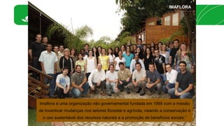 IMAFLORA 
Imaflora é uma organização não governamental fundada em 1995 com a missão 
de Incentivar mudanças nos setores florestal e agrícola, visando a conservação e 
o uso sustentável dos recursos naturais e a promoção de benefícios sociais.” 
 