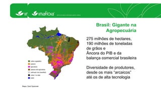 Brasil: Gigante na 
Agropecuária 
275 milhões de hectares, 
190 milhões de toneladas 
de grãos e 
Âncora do PIB e da 
balança comercial brasileira 
Diversidade de produtores, 
desde os mais “arcaicos” 
até os de alta tecnologia 
Mapa: Gerd Sparovek 
 