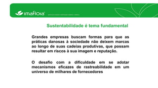 Sustentabilidade é tema fundamental 
Grandes empresas buscam formas para que as 
práticas danosas à sociedade não deixem marcas 
ao longo de suas cadeias produtivas, que possam 
resultar em riscos à sua imagem e reputação. 
O desafio com a dificuldade em se adotar 
mecanismos eficazes de rastreabilidade em um 
universo de milhares de fornecedores 
 