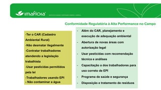 Conformidade Regulatória à Alta Performance no Campo 
- Além do CAR, planejamento e 
execução de adequação ambiental 
- Abertura de novas áreas com 
autorização legal 
- Usar pesticidas com recomendação 
técnica e análises 
- Capacitação a dos trabalhadores para 
uso correto de EPI 
- Programa de saúde e segurança 
- Disposição e tratamento de resíduos 
-Ter o CAR (Cadastro 
Ambiental Rural) 
-Não desmatar ilegalmente 
-Contratar trabalhadores 
atendendo a legislação 
trabalhista 
-Usar pesticidas permitidos 
pela lei 
-Trabalhadores usando EPI 
- Não contaminar a água 
 