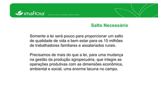 Salto Necessário 
Somente a lei será pouco para proporcionar um salto 
de qualidade de vida e bem estar para os 15 milhões 
de trabalhadores familiares e assalariados rurais. 
Precisamos de mais do que a lei, para uma mudança 
na gestão da produção agropecuária, que integre as 
operações produtivas com as dimensões econômica, 
ambiental e social, uma enorme lacuna no campo. 
 