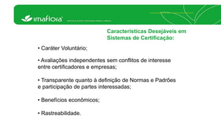 Características Desejáveis em 
Sistemas de Certificação: 
• Caráter Voluntário; 
• Avaliações independentes sem conflitos de interesse 
entre certificadores e empresas; 
• Transparente quanto à definição de Normas e Padrões 
e participação de partes interessadas; 
• Benefícios econômicos; 
• Rastreabilidade. 
 