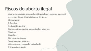 Riscos do aborto ilegal
• Aborto incompleto, em que há dificuldade em remover ou expelir
os tecidos da gravidez totalmente do útero;
• Hemorragia;
• Infecções;
• Perfuração uterina;
• Danos ao trato genital ou aos órgãos internos.
• Vômitos
• Diarréias
• Dores no estômago
• Sangramentos intensos
• Alterações na respiração e circulação
• Intoxicação e morte
 