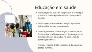 Educação em saúde
• Participação e o acesso da população a estratégias
voltadas a saúde reprodutiva e ao planejamento
familiar.
• Informações adequadas em relação à gravidez
indesejada e ao aborto provocado.
• Orientações sobre contracepção, cuidados para a
fertilização e auxílio no processo de planejamento
familiar, refletem na saúde e no bem-estar da
construção familiar.
• Ética de respeito à vida e respeito à dignidade da
pessoa humana.
 