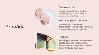 Direito a vida
o feto é pessoa humana desde a
fecundação; logo possui direitos,
principalmente o direito a vida.
Pró-Vida
Religião
a interrupção da vida é considerada um
pecado grave, não importa em que
estágio ela esteja; leis que vão contra o
direito à vida não devem valer
Teoria da potencialidade
o feto humano representa a
possibilidade de uma pessoa humana e,
portanto, não pode ser eliminado
 