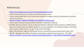 Referências:
• https://mundoeducacao.uol.com.br/sexualidade/aborto.htm
• https://www.politize.com.br/aborto-entenda-essa-questao/
• https://www.poder360.com.br/internacional/aborto-e-legal-ou-descriminalizado-em-6-paises-
da-america-do-sul
• Aborto no Brasil - BREVE HISTÓRICO DO ABORTO (1library.org)
• https://www.scielo.br/j/csp/a/8vBCLC5xDY9yhTx5qHk5RrL/?lang=pt
• FAVARO, Mariana; RUCKL, Sarah Cristina Zanghellini; SANCHES, Mário Antônio e SIMAO-SILVA,
Daiane Priscila.O lugar do desejo de aborto na parentalidade: uma reflexão bioética. Pensando
fam. [online]. 2020, vol.24, n.2, pp. 75-89. ISSN 1679-494X.
• OMS. Abortamento seguro: Orientação técnica e de políticas para sistemas de saúde, 2011.
• BRASIL. Ministério da saúde. Atenção humanizada ao abortam ento. Brasíl ia – DF, 2005.
• Aborto no Brasil: o que é, tipos, quando é permitido pela lei - Toda Política (todapolitica.com)
 