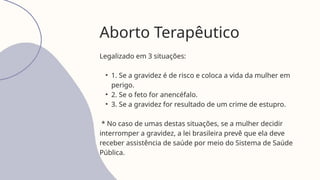 Legalizado em 3 situações:
• 1. Se a gravidez é de risco e coloca a vida da mulher em
perigo.
• 2. Se o feto for anencéfalo.
• 3. Se a gravidez for resultado de um crime de estupro.
* No caso de umas destas situações, se a mulher decidir
interromper a gravidez, a lei brasileira prevê que ela deve
receber assistência de saúde por meio do Sistema de Saúde
Pública.
Aborto Terapêutico
 