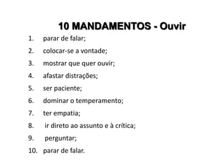 10 MANDAMENTOS - Ouvir
1.   parar de falar;
2.   colocar-se a vontade;
3.   mostrar que quer ouvir;
4.   afastar distrações;
5.   ser paciente;
6.   dominar o temperamento;
7.   ter empatia;
8.   ir direto ao assunto e à crítica;
9.   perguntar;
10. parar de falar.
 