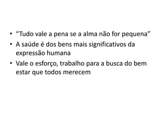 • “Tudo vale a pena se a alma não for pequena”
• A saúde é dos bens mais significativos da
  expressão humana
• Vale o esforço, trabalho para a busca do bem
  estar que todos merecem
 