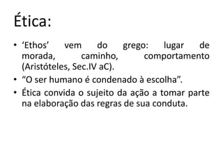 Ética:
• ‘Ethos’    vem      do    grego:   lugar  de
  morada,         caminho,       comportamento
  (Aristóteles, Sec.IV aC).
• “O ser humano é condenado à escolha”.
• Ética convida o sujeito da ação a tomar parte
  na elaboração das regras de sua conduta.
 
