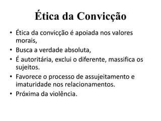 Ética da Convicção
• Ética da convicção é apoiada nos valores
  morais,
• Busca a verdade absoluta,
• É autoritária, exclui o diferente, massifica os
  sujeitos.
• Favorece o processo de assujeitamento e
  imaturidade nos relacionamentos.
• Próxima da violência.
 