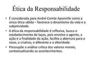 Ética da Responsabilidade
• É considerada para André-Comte Aponville como a
  única ética válida – favorece o dinamismo da vida e a
  subjetividade.
• A ética da responsabilidade é reflexiva, busca o
  estabelecimento de laços, pois envolve o agente, a
  ação e a finalidade da ação, facilita a abertura para o
  novo, o criativo, o diferente e a alteridade.
• Pressupõe a análise crítica dos valores morais,
  contextualizando os acontecimentos.
 