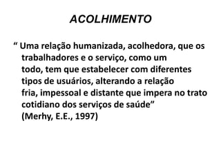 ACOLHIMENTO

“ Uma relação humanizada, acolhedora, que os
  trabalhadores e o serviço, como um
  todo, tem que estabelecer com diferentes
  tipos de usuários, alterando a relação
  fria, impessoal e distante que impera no trato
  cotidiano dos serviços de saúde”
  (Merhy, E.E., 1997)
 