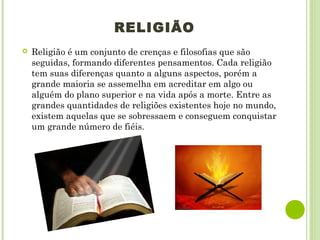 RELIGIÃO
 Religião é um conjunto de crenças e filosofias que são
seguidas, formando diferentes pensamentos. Cada religião
tem suas diferenças quanto a alguns aspectos, porém a
grande maioria se assemelha em acreditar em algo ou
alguém do plano superior e na vida após a morte. Entre as
grandes quantidades de religiões existentes hoje no mundo,
existem aquelas que se sobressaem e conseguem conquistar
um grande número de fiéis.
 