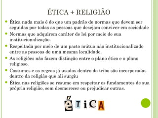 ÉTICA + RELIGIÃO
 Ética nada mais é do que um padrão de normas que devem ser
seguidas por todas as pessoas que desejam conviver em sociedade
 Normas que adquirem caráter de lei por meio de sua
institucionalização.
 Respeitada por meio de um pacto mútuo não institucionalizado
entre as pessoas de uma mesma localidade.
 As religiões não fazem distinção entre o plano ético e o plano
religioso.
 Costumes e as regras já usadas dentro da tribo são incorporadas
dentro da religião que ali surgiu
 Ética nas religiões se resume em respeitar os fundamentos de sua
própria religião, sem desmerecer ou prejudicar outras.
 