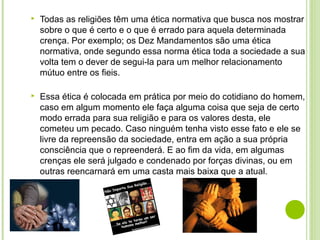  Todas as religiões têm uma ética normativa que busca nos mostrar
sobre o que é certo e o que é errado para aquela determinada
crença. Por exemplo; os Dez Mandamentos são uma ética
normativa, onde segundo essa norma ética toda a sociedade a sua
volta tem o dever de segui-la para um melhor relacionamento
mútuo entre os fieis.
 Essa ética é colocada em prática por meio do cotidiano do homem,
caso em algum momento ele faça alguma coisa que seja de certo
modo errada para sua religião e para os valores desta, ele
cometeu um pecado. Caso ninguém tenha visto esse fato e ele se
livre da repreensão da sociedade, entra em ação a sua própria
consciência que o repreenderá. E ao fim da vida, em algumas
crenças ele será julgado e condenado por forças divinas, ou em
outras reencarnará em uma casta mais baixa que a atual.
 