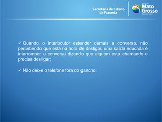  Quando o interlocutor estender demais a conversa, não
percebendo que está na hora de desligar, uma saída educada é
interromper a conversa dizendo que alguém está chamando e
precisa desligar;

 Não deixe o telefone fora do gancho.
 