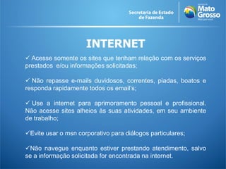 INTERNET
 Acesse somente os sites que tenham relação com os serviços
prestados e/ou informações solicitadas;

 Não repasse e-mails duvidosos, correntes, piadas, boatos e
responda rapidamente todos os email’s;

 Use a internet para aprimoramento pessoal e profissional.
Não acesse sites alheios às suas atividades, em seu ambiente
de trabalho;

Evite usar o msn corporativo para diálogos particulares;

Não navegue enquanto estiver prestando atendimento, salvo
se a informação solicitada for encontrada na internet.
 