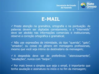 E-MAIL
 Preste atenção na gramática, ortografia e na pontuação. As
palavras devem ser digitadas corretamente, e o “internetês”
deve ser abolido nas informações comerciais e institucionais,
observe a correção ortográfica e gramatical;

 Não use expressões de intimidade, do tipo “querida”, “gato”,
“amados”, ou coisas do gênero em mensagens profissionais,
mesmo que você seja íntimo do destinatário da mensagem;

 A despedida deve ser de preferência: “atenciosamente”,
“saudações”, nunca com “beijos”;

 Por mais breve e simples que seja o email, é importante que
tenha saudação e assinatura no início e no fim da mensagem;
 