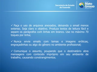  Faça o uso de arquivos anexados, deixando o email menos
extenso. Seja claro e objetivo. Produza textos de leitura fácil e
separe os parágrafos com linhas em branco. Use no máximo 70
toques por linha;

 Nunca envie emails com temas e imagens eróticas,
engraçadinhas ou algo do gênero no ambiente profissional;

 Comunique o assunto, poupando que o destinatário abra
mensagens com conteúdo impróprio em seu ambiente de
trabalho, causando constrangimentos.
 