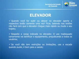ELEVADOR
 Quando você for subir ou descer no elevador aperte o
respectivo botão somente uma vez! Ficar, batendo nos botões
não fará com que o elevador chegue mais rápido ou mude o seu
trajeto;

 Respeite a carga indicada no elevador. O uso inadequado
certamente vai danificar o equipamento, prejudicando a todos os
usuários;

 Se você não tem restrições ou limitações, use a escada
quando puder, é bom para a saúde;
 