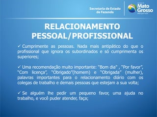 RELACIONAMENTO
      PESSOAL/PROFISSIONAL
 Cumprimente as pessoas. Nada mais antipático do que o
profissional que ignora os subordinados e só cumprimenta os
superiores;

 Uma recomendação muito importante: “Bom dia" , “Por favor”,
“Com licença”, “Obrigado”(homem) e “Obrigada” (mulher),
palavras importantes para o relacionamento diário com os
colegas de trabalho e demais pessoas que estejam a sua volta;

 Se alguém lhe pedir um pequeno favor, uma ajuda no
trabalho, e você puder atender, faça;
 