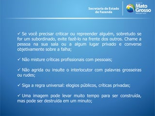  Se você precisar criticar ou repreender alguém, sobretudo se
for um subordinado, evite fazê-lo na frente dos outros. Chame a
pessoa na sua sala ou a algum lugar privado e converse
objetivamente sobre a falha;

 Não misture críticas profissionais com pessoais;

 Não agrida ou insulte o interlocutor com palavras grosseiras
ou rudes;

 Siga a regra universal: elogios públicos, críticas privadas;

 Uma imagem pode levar muito tempo para ser construída,
mas pode ser destruída em um minuto;
 