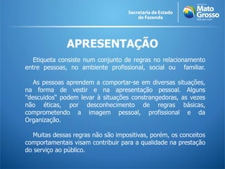 APRESENTAÇÃO
  Etiqueta consiste num conjunto de regras no relacionamento
entre pessoas, no ambiente profissional, social ou familiar.

   As pessoas aprendem a comportar-se em diversas situações,
na forma de vestir e na apresentação pessoal. Alguns
"descuidos“ podem levar à situações constrangedoras, as vezes
não éticas, por desconhecimento de regras básicas,
comprometendo a imagem pessoal, profissional e da
Organização.

   Muitas dessas regras não são impositivas, porém, os conceitos
comportamentais visam contribuir para a qualidade na prestação
do serviço ao público.
 