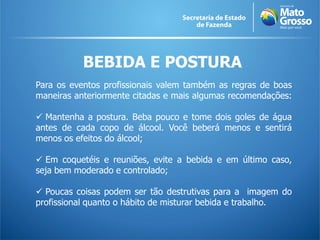 BEBIDA E POSTURA
Para os eventos profissionais valem também as regras de boas
maneiras anteriormente citadas e mais algumas recomendações:

 Mantenha a postura. Beba pouco e tome dois goles de água
antes de cada copo de álcool. Você beberá menos e sentirá
menos os efeitos do álcool;

 Em coquetéis e reuniões, evite a bebida e em último caso,
seja bem moderado e controlado;

 Poucas coisas podem ser tão destrutivas para a imagem do
profissional quanto o hábito de misturar bebida e trabalho.
 