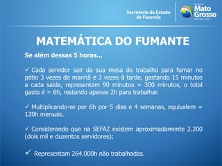 MATEMÁTICA DO FUMANTE
Se além dessas 5 horas...

 Cada servidor sair da sua mesa de trabalho para fumar no
pátio 3 vezes de manhã e 3 vezes à tarde, gastando 15 minutos
a cada saída, representam 90 minutos + 300 minutos, o total
gasto é = 6h, restando apenas 2h para trabalhar.

 Multiplicando-se por 6h por 5 dias e 4 semanas, equivalem =
120h mensais.

 Considerando que na SEFAZ existem aproximadamente 2.200
(dois mil e duzentos servidores);

   Representam 264.000h não trabalhadas.
 