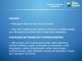 MULHER:

 Maquiagem deve ser discreta e funcional;

 Para uma ocasião formal, tailleurs, terninhos e vestidos (desde
que não sejam de alcinha) são os trajes mais adequados.

DISCRIÇÃO NO TRABALHO É IMPRESCINDÍVEL:

 Não se deve usar: lingerie aparecendo, saltos altíssimos,
bainhas malfeitas, roupas manchadas ou amassadas, muita
maquiagem, cabelos despenteados, unhas muito longas,
perfume demais, meias desfiadas, excesso de bijuterias e roupas
que “marquem” as formas.
 