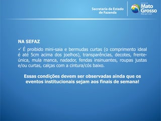 NA SEFAZ
 É proibido mini-saia e bermudas curtas (o comprimento ideal
é até 5cm acima dos joelhos), transparências, decotes, frente-
única, mula manca, nadador, fendas insinuantes, roupas justas
e/ou curtas, calças com a cintura/cós baixo.

  Essas condições devem ser observadas ainda que os
   eventos institucionais sejam aos finais de semana!
 