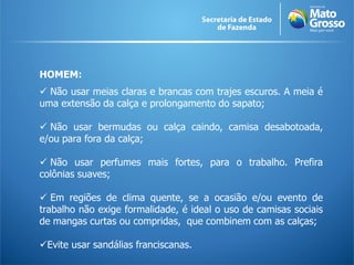 HOMEM:
 Não usar meias claras e brancas com trajes escuros. A meia é
uma extensão da calça e prolongamento do sapato;

 Não usar bermudas ou calça caindo, camisa desabotoada,
e/ou para fora da calça;

 Não usar perfumes mais fortes, para o trabalho. Prefira
colônias suaves;

 Em regiões de clima quente, se a ocasião e/ou evento de
trabalho não exige formalidade, é ideal o uso de camisas sociais
de mangas curtas ou compridas, que combinem com as calças;

Evite usar sandálias franciscanas.
 