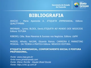 BIBLIOGRAFIA
ARAÚJO , Maria        Aparecida    A.   ETIQUETA   EMPRESARIAL.   Editora:
QUALITYMARK

BRENNAN , Lynne; BLOCK, David.ETIQUETA NO MUNDO DOS NEGOCIOS.
Editora: FUTURA

RIBEIRO, Célia. Boas Maneiras & Sucesso nos Negócios. Editora: L&PM

PASSOS, Alfredo; NAJJAR, Eduardo Rienzo. CARREIRA E MARKETING
PESSOAL - DA TEORIA A PRATICA Editora: NEGOCIO EDITORA.

ETIQUETA EMPRESARIAL, COMPORTAMENTO SOCIAL E POSTURA
PROFISSIONAL.

Fonte: www.inpa.gov.br
fonte:www.janelanaweb.com
Fonte: Eliene Percília - Equipe Brasil Escola
Fonte: http://chic.ig.com.br
 