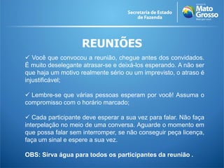 REUNIÕES
 Você que convocou a reunião, chegue antes dos convidados.
É muito deselegante atrasar-se e deixá-los esperando. A não ser
que haja um motivo realmente sério ou um imprevisto, o atraso é
injustificável;

 Lembre-se que várias pessoas esperam por você! Assuma o
compromisso com o horário marcado;

 Cada participante deve esperar a sua vez para falar. Não faça
interpelação no meio de uma conversa. Aguarde o momento em
que possa falar sem interromper, se não conseguir peça licença,
faça um sinal e espere a sua vez.

OBS: Sirva água para todos os participantes da reunião .
 