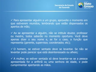  Para apresentar alguém a um grupo, aproveite o momento em
que estiverem reunidos, lembrando que estão dispensados os
apertos de mão;

 Ao se apresentar a alguém, não se intitule doutor, professor
ou mestre, todos saberão no momento oportuno. Você deve
apenas dizer o seu nome e, se for o caso, a função que
representa (gerente, supervisor, coordenador, etc);

 O homem, se estiver sentado deve se levantar. Se não se
levantar pode parecer que está desinteressado ou alheio;

 A mulher, se estiver sentada só deve levantar-se se a pessoa
apresentada for a anfitriã ou uma senhora de idade, e pode
cumprimentar apertando as mãos.
 