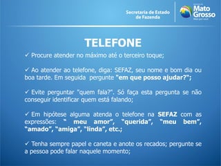 TELEFONE
 Procure atender no máximo até o terceiro toque;

 Ao atender ao telefone, diga: SEFAZ, seu nome e bom dia ou
boa tarde. Em seguida pergunte "em que posso ajudar?“;

 Evite perguntar "quem fala?". Só faça esta pergunta se não
conseguir identificar quem está falando;

 Em hipótese alguma atenda o telefone na SEFAZ com as
expressões: “ meu amor”, “querida”, “meu bem”,
“amado”, “amiga”, “linda”, etc.;

 Tenha sempre papel e caneta e anote os recados; pergunte se
a pessoa pode falar naquele momento;
 