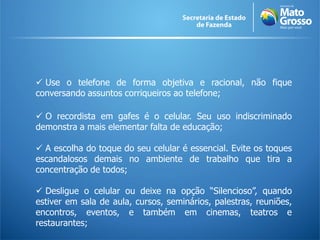  Use o telefone de forma objetiva e racional, não fique
conversando assuntos corriqueiros ao telefone;

 O recordista em gafes é o celular. Seu uso indiscriminado
demonstra a mais elementar falta de educação;

 A escolha do toque do seu celular é essencial. Evite os toques
escandalosos demais no ambiente de trabalho que tira a
concentração de todos;

 Desligue o celular ou deixe na opção “Silencioso”, quando
estiver em sala de aula, cursos, seminários, palestras, reuniões,
encontros, eventos, e também em cinemas, teatros e
restaurantes;
 