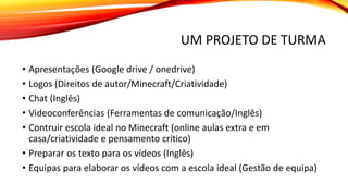 UM PROJETO DE TURMA
• Apresentações (Google drive / onedrive)
• Logos (Direitos de autor/Minecraft/Criatividade)
• Chat (Inglês)
• Videoconferências (Ferramentas de comunicação/Inglês)
• Contruir escola ideal no Minecraft (online aulas extra e em
casa/criatividade e pensamento crítico)
• Preparar os texto para os vídeos (Inglês)
• Equipas para elaborar os vídeos com a escola ideal (Gestão de equipa)
 