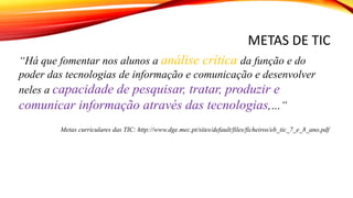 METAS DE TIC
“Há que fomentar nos alunos a análise crítica da função e do
poder das tecnologias de informação e comunicação e desenvolver
neles a capacidade de pesquisar, tratar, produzir e
comunicar informação através das tecnologias,…”
Metas curriculares das TIC: http://www.dge.mec.pt/sites/default/files/ficheiros/eb_tic_7_e_8_ano.pdf
 