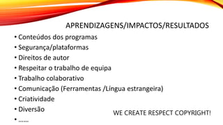 APRENDIZAGENS/IMPACTOS/RESULTADOS
• Conteúdos dos programas
• Segurança/plataformas
• Direitos de autor
• Respeitar o trabalho de equipa
• Trabalho colaborativo
• Comunicação (Ferramentas /Língua estrangeira)
• Criatividade
• Diversão
• ……
WE CREATE RESPECT COPYRIGHT!
 