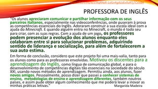 PROFESSORA DE INGLÊS
“Os alunos apreciaram comunicar e partilhar informação com os seus
parceiros italianos, especialmente nas videoconferências, onde puseram à prova
as competências essenciais do Inglês. Adoraram construir a sua escola ideal com a
ajuda do Minecraft. E quando alguém entra no Minecraft, o mundo é todo seu
para criar, com as suas regras. Com a ajuda de um jogo, os professores
podem presenciar a evolução dos alunos enquanto eles
colaboram entre si para solucionar problemas, adquirindo
sentido de liderança e socialização, para além de fortalecerem a
sua auto estima.
Em forma de conclusão, considero que este projeto foi uma mais-valia, tanto para
os alunos como para as professoras envolvidas. Motivou os discentes para a
aprendizagem do Inglês, como língua de comunicação global, e para o
desenvolvimento de competências digitais tão essenciais na sociedade do século
XXI, usando novos métodos de aprendizagem. Permitiu ainda, aos alunos, fazer
novos amigos. Pessoalmente, posso dizer que passei a conhecer sistemas de
ensino, metodologias de ensino e aprendizagem diferentes, também noutros
países, e assim pude obter algum conhecimento que me poderá levar a inovar as
minhas práticas letivas.” Margarida Madeira
https://1drv.ms/w/s!AqRNsR-LoGn4gdUzEv0uRTj7Cxix8A
 